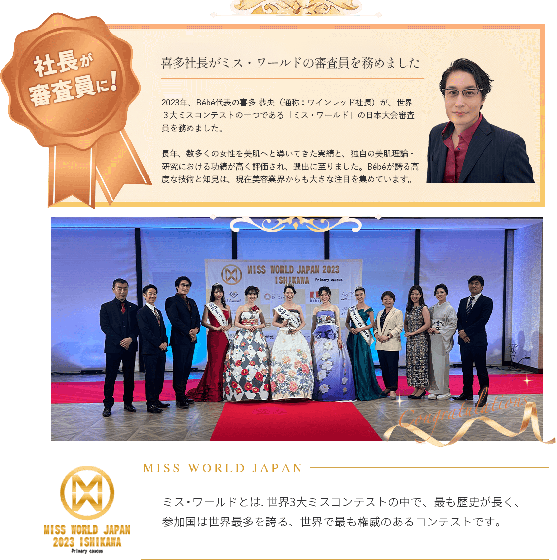 2023年、Bébē代表の喜多 恭央（通称：ワインレッド社長）が、世界3大ミスコンテストの一つである「ミス・ワールド」の日本大会審査員を務めました。長年、数多くの女性を美肌へと導いてきた実績と、独自の美肌理論・研究における功績が高く評価され、選出に至りました。Bébēが誇る高度な技術と知見は、現在美容業界からも大きな注目を集めています。
